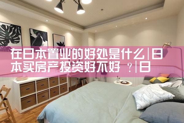在日本置业的好处是什么|日本移民